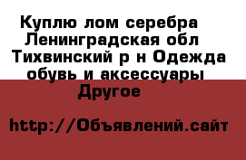 Куплю лом серебра. - Ленинградская обл., Тихвинский р-н Одежда, обувь и аксессуары » Другое   